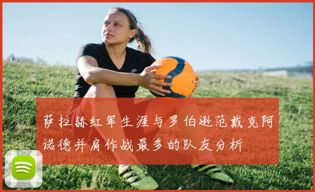 萨拉赫红军生涯与罗伯逊范戴克阿诺德并肩作战最多的队友分析