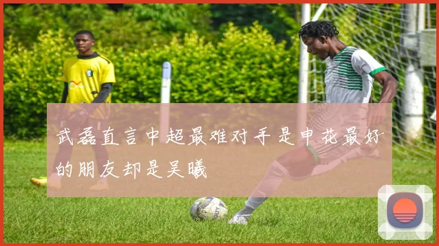 武磊直言中超最难对手是申花最好的朋友却是吴曦