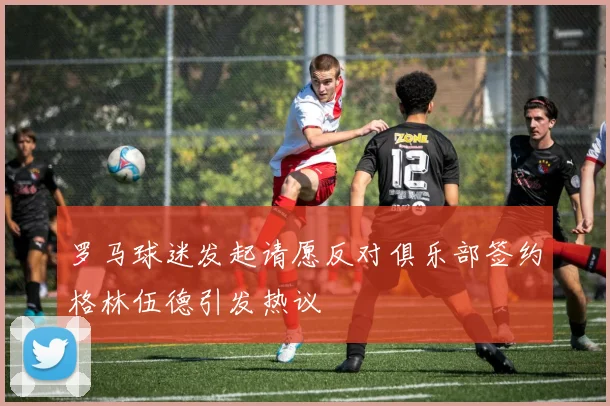 罗马球迷发起请愿反对俱乐部签约格林伍德引发热议