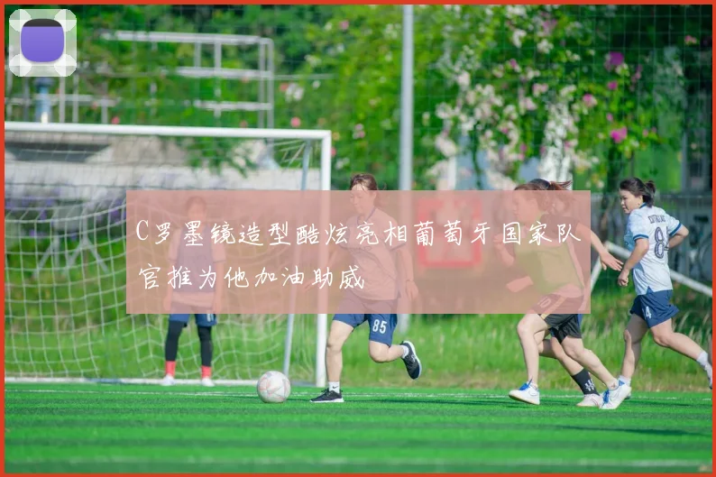 C罗墨镜造型酷炫亮相葡萄牙国家队官推为他加油助威