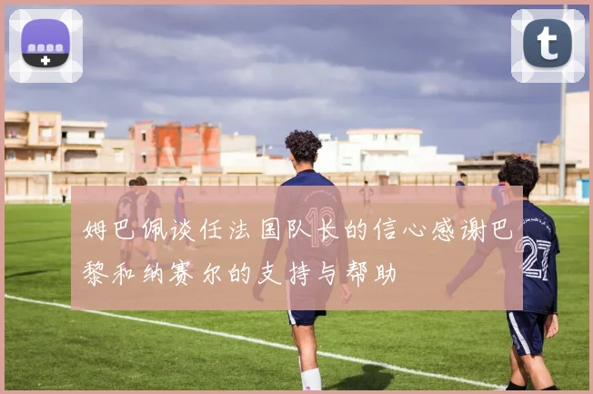 姆巴佩谈任法国队长的信心感谢巴黎和纳赛尔的支持与帮助