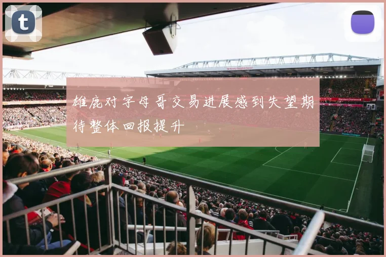 雄鹿对字母哥交易进展感到失望期待整体回报提升