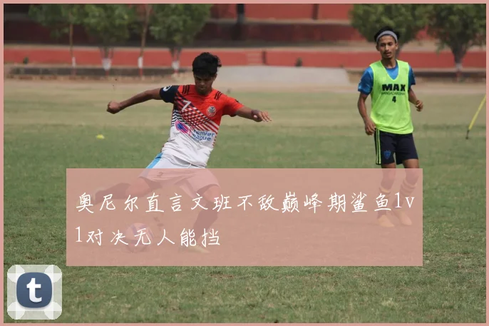 奥尼尔直言文班不敌巅峰期鲨鱼1v1对决无人能挡