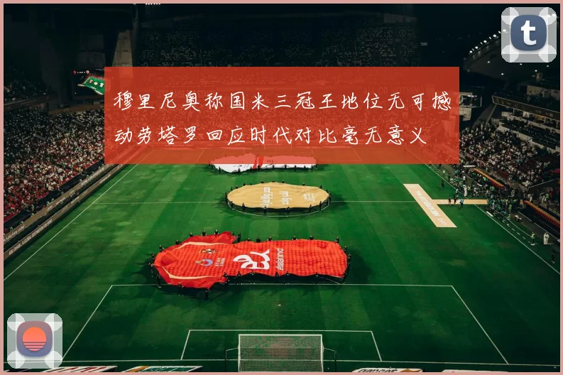 穆里尼奥称国米三冠王地位无可撼动劳塔罗回应时代对比毫无意义