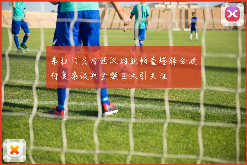 弗拉门戈与西汉姆就帕奎塔转会进行复杂谈判金额巨大引关注