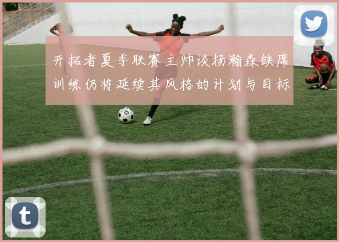 开拓者夏季联赛主帅谈杨瀚森缺席训练仍将延续其风格的计划与目标