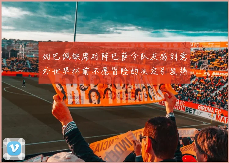 姆巴佩缺席对阵巴萨令队友感到意外世界杯前不愿冒险的决定引发热议