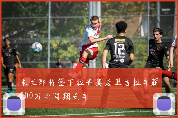 米兰即将签下拉齐奥后卫吉拉年薪500万合同期五年