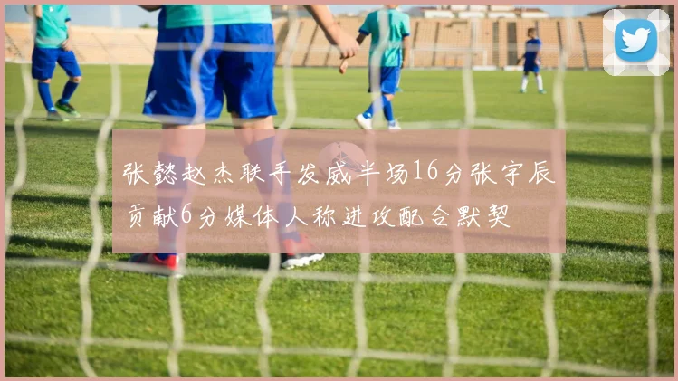 张懿赵杰联手发威半场16分张宇辰贡献6分媒体人称进攻配合默契