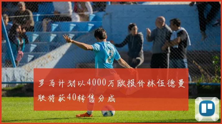 罗马计划以4000万欧报价林伍德曼联将获40转售分成