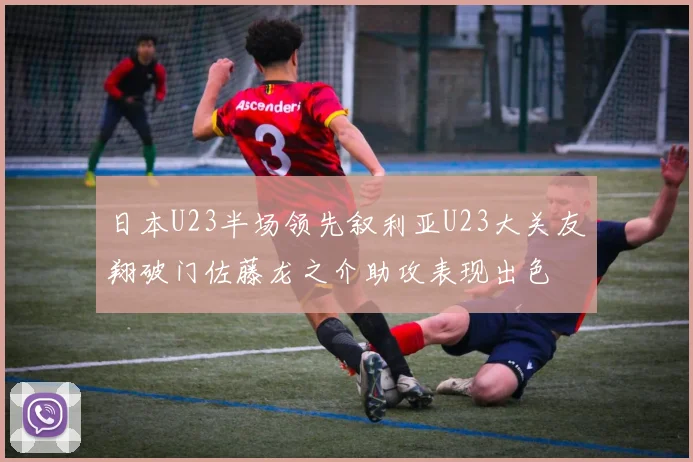 日本U23半场领先叙利亚U23大关友翔破门佐藤龙之介助攻表现出色