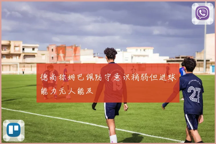 德尚称姆巴佩防守意识稍弱但进球能力无人能及