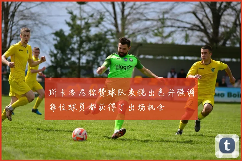 斯卡洛尼称赞球队表现出色并强调每位球员都获得了出场机会