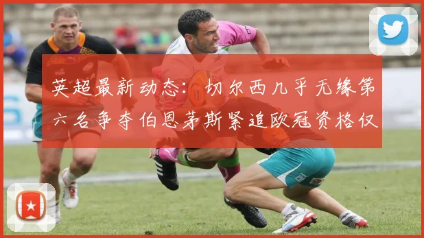 英超最新动态：切尔西几乎无缘第六名争夺伯恩茅斯紧追欧冠资格仅差三分